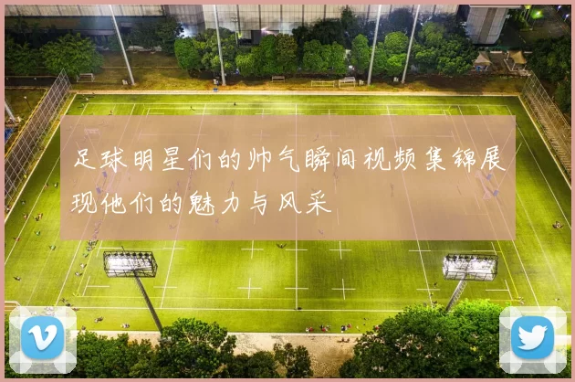 足球明星们的帅气瞬间视频集锦展现他们的魅力与风采