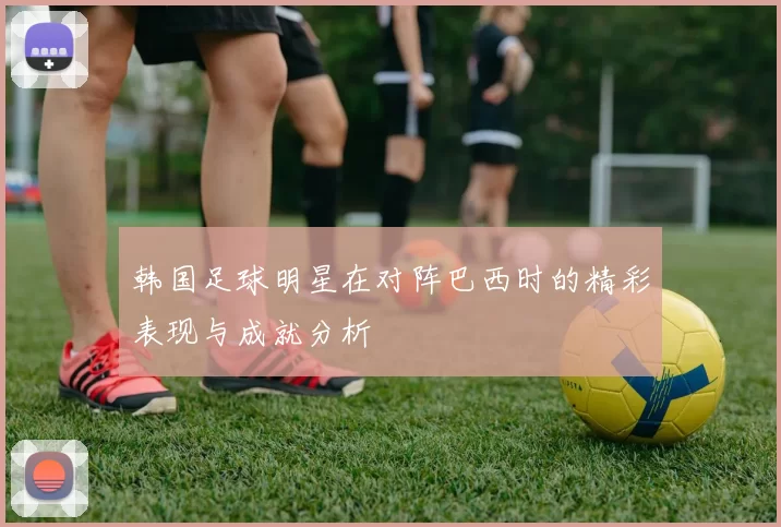 韩国足球明星在对阵巴西时的精彩表现与成就分析