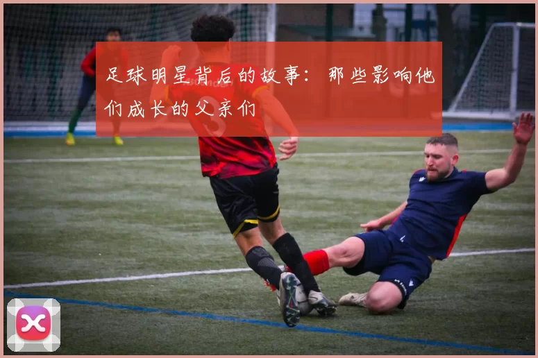 足球明星背后的故事：那些影响他们成长的父亲们