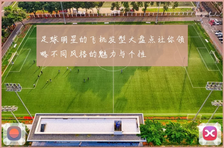足球明星的飞机发型大盘点让你领略不同风格的魅力与个性