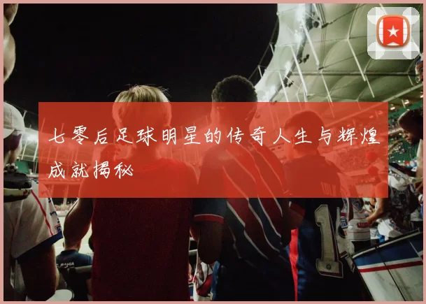 七零后足球明星的传奇人生与辉煌成就揭秘