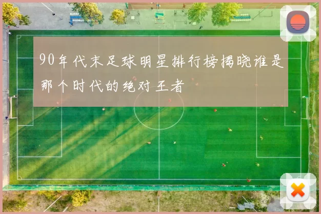 90年代末足球明星排行榜揭晓谁是那个时代的绝对王者