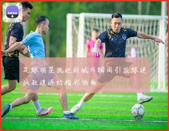 足球明星抵达新城市瞬间引发球迷疯狂追逐的精彩场面