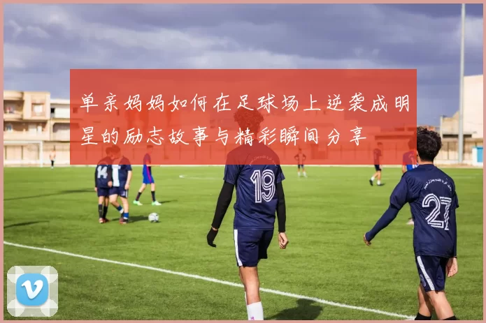单亲妈妈如何在足球场上逆袭成明星的励志故事与精彩瞬间分享