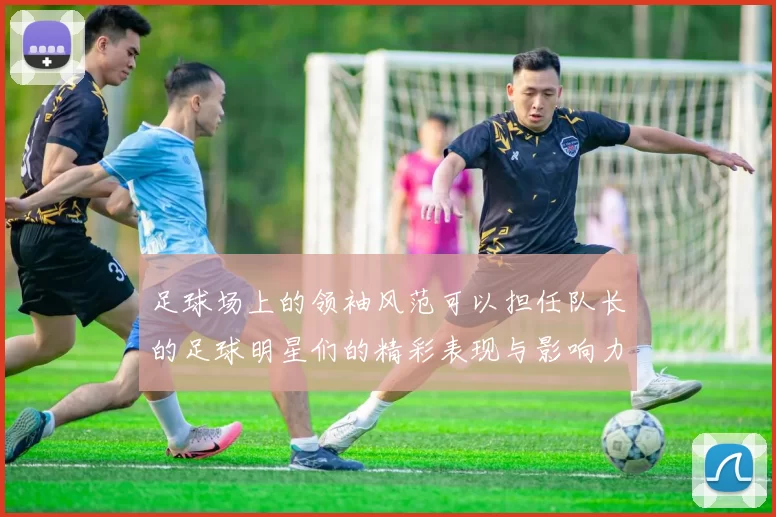 足球场上的领袖风范可以担任队长的足球明星们的精彩表现与影响力分析