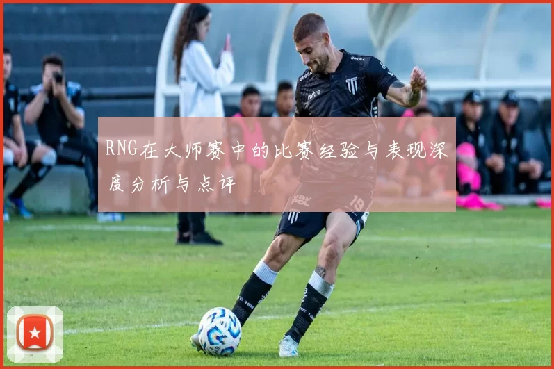 RNG在大师赛中的比赛经验与表现深度分析与点评