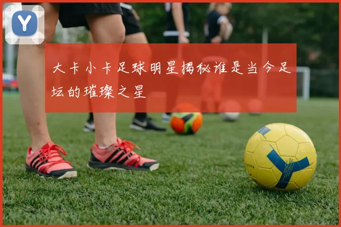 大卡小卡足球明星揭秘谁是当今足坛的璀璨之星