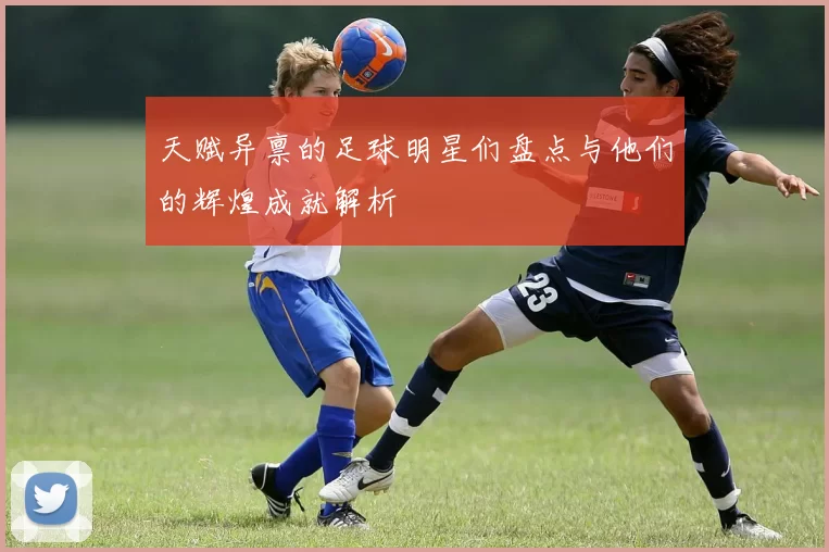 天赋异禀的足球明星们盘点与他们的辉煌成就解析