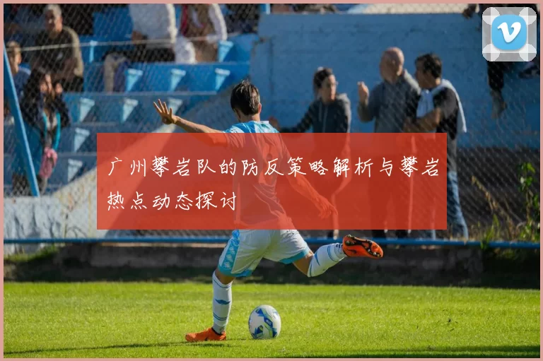 广州攀岩队的防反策略解析与攀岩热点动态探讨