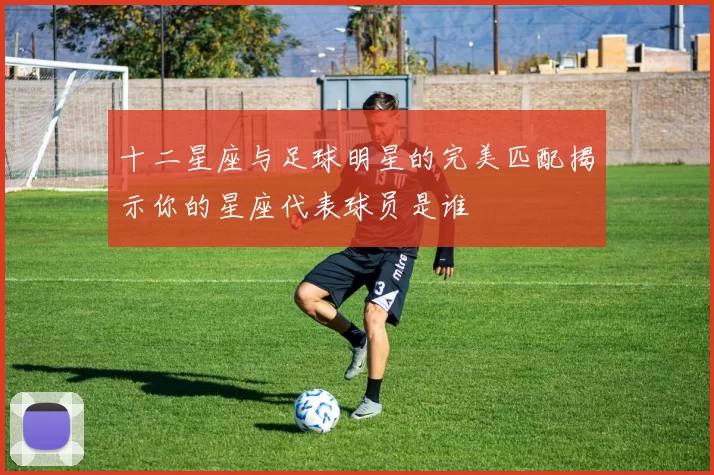 十二星座与足球明星的完美匹配揭示你的星座代表球员是谁