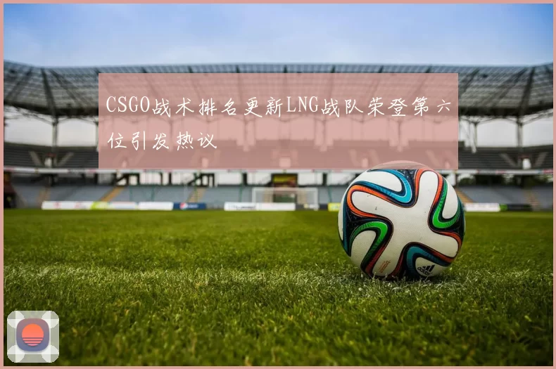 CSGO战术排名更新LNG战队荣登第六位引发热议