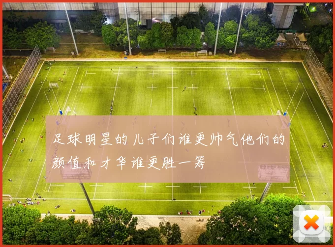 足球明星的儿子们谁更帅气他们的颜值和才华谁更胜一筹