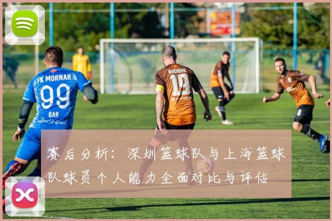 赛后分析：深圳篮球队与上海篮球队球员个人能力全面对比与评估