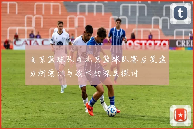 南京篮球队与北京篮球队赛后复盘分析意识与战术的深度探讨