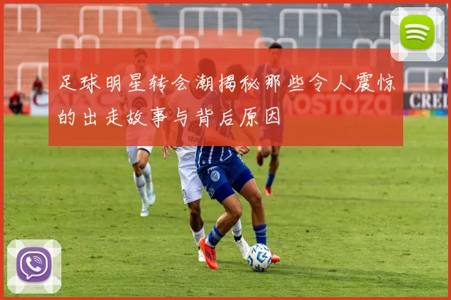 足球明星转会潮揭秘那些令人震惊的出走故事与背后原因