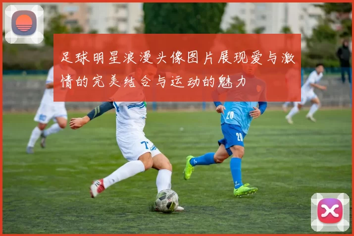 足球明星浪漫头像图片展现爱与激情的完美结合与运动的魅力