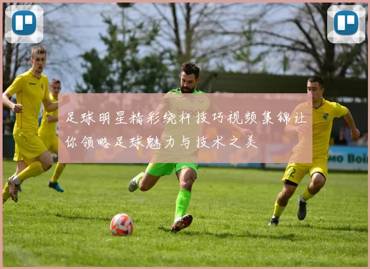 足球明星精彩绕杆技巧视频集锦让你领略足球魅力与技术之美