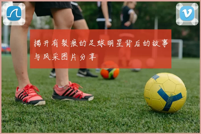 揭开有裂痕的足球明星背后的故事与风采图片分享