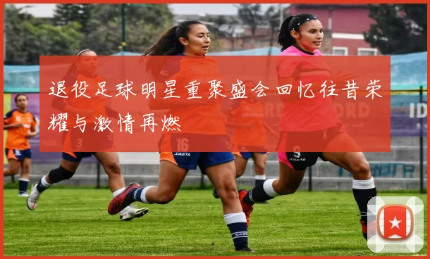 退役足球明星重聚盛会回忆往昔荣耀与激情再燃