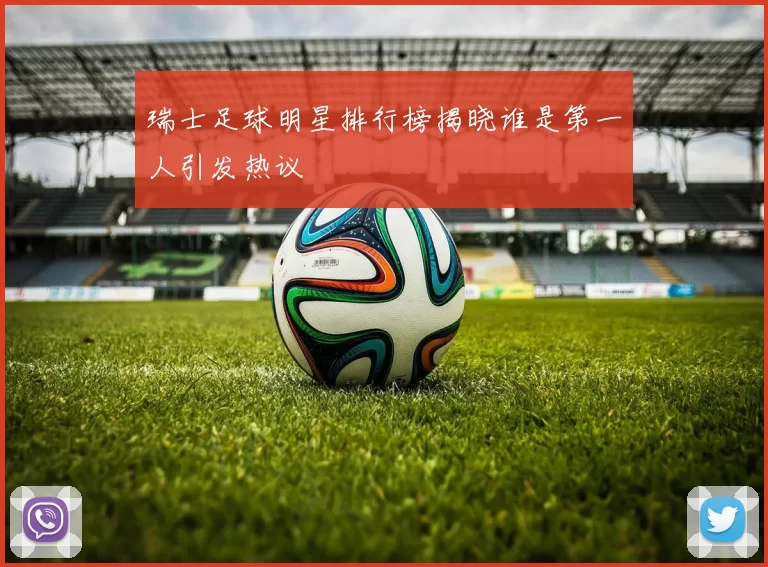 瑞士足球明星排行榜揭晓谁是第一人引发热议
