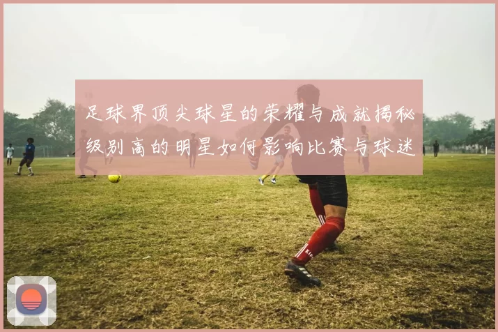 足球界顶尖球星的荣耀与成就揭秘级别高的明星如何影响比赛与球迷