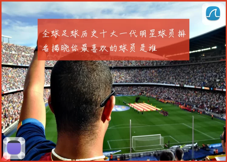 全球足球历史十大一代明星球员排名揭晓你最喜欢的球员是谁