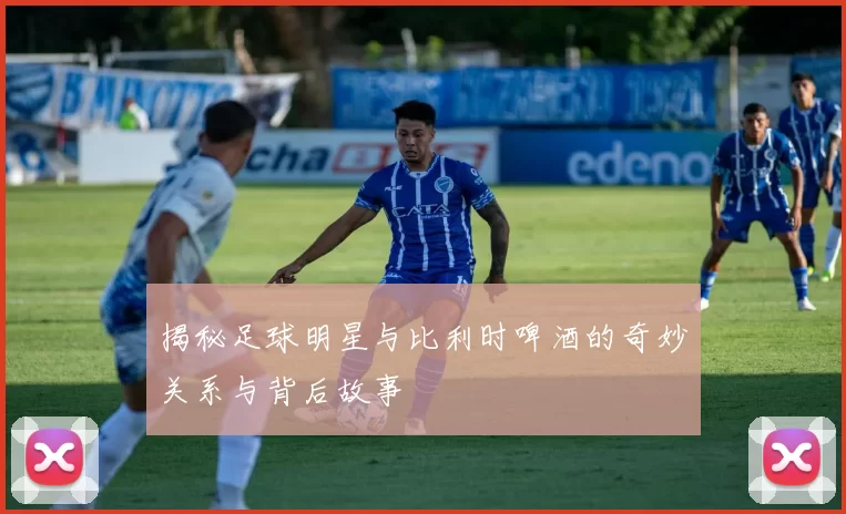 揭秘足球明星与比利时啤酒的奇妙关系与背后故事