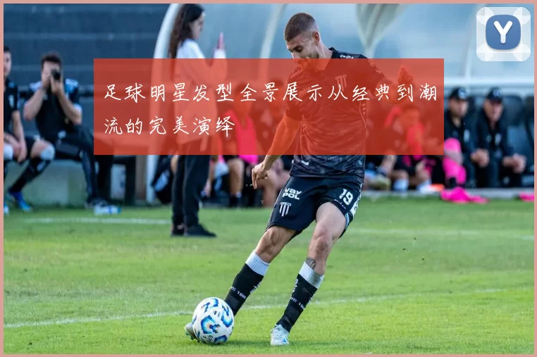 足球明星发型全景展示从经典到潮流的完美演绎