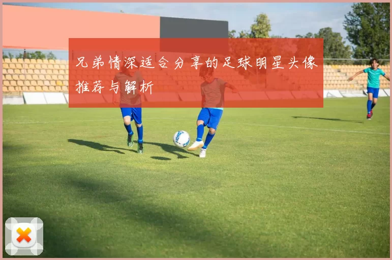 兄弟情深适合分享的足球明星头像推荐与解析