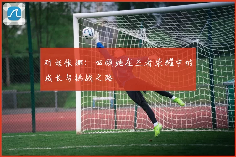 对话张娜：回顾她在王者荣耀中的成长与挑战之路