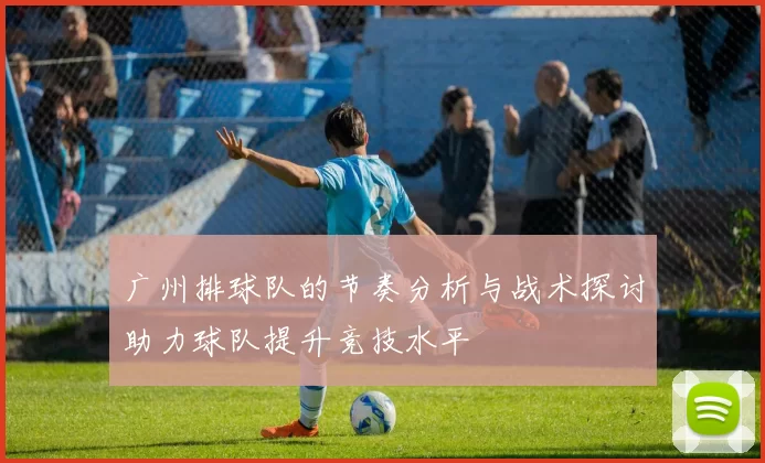 广州排球队的节奏分析与战术探讨助力球队提升竞技水平