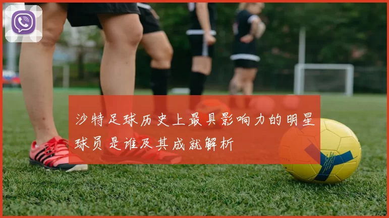 沙特足球历史上最具影响力的明星球员是谁及其成就解析