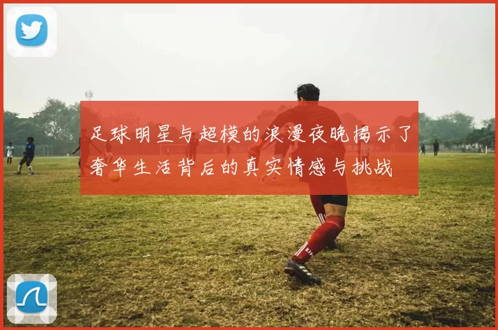 足球明星与超模的浪漫夜晚揭示了奢华生活背后的真实情感与挑战