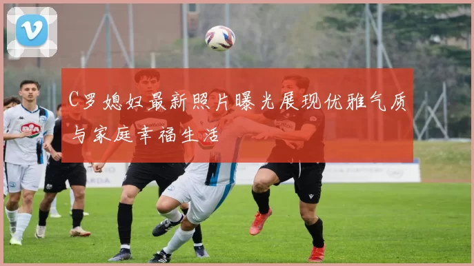 C罗媳妇最新照片曝光展现优雅气质与家庭幸福生活